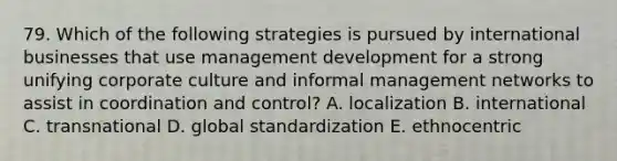 79. Which of the following strategies is pursued by international businesses that use management development for a strong unifying corporate culture and informal management networks to assist in coordination and control? A. localization B. international C. transnational D. global standardization E. ethnocentric