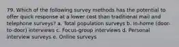 79. Which of the following survey methods has the potential to offer quick response at a lower cost than traditional mail and telephone surveys? a. Total population surveys b. In-home (door-to-door) interviews c. Focus-group interviews d. Personal interview surveys e. Online surveys