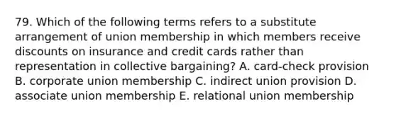 79. Which of the following terms refers to a substitute arrangement of union membership in which members receive discounts on insurance and credit cards rather than representation in collective bargaining? A. card-check provision B. corporate union membership C. indirect union provision D. associate union membership E. relational union membership