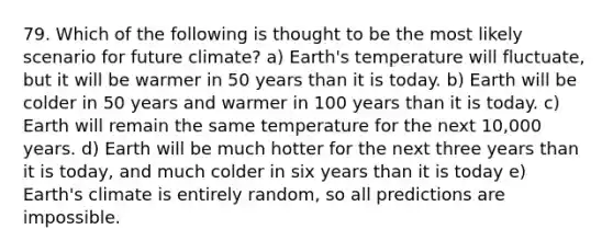 79. Which of the following is thought to be the most likely scenario for future climate? a) Earth's temperature will fluctuate, but it will be warmer in 50 years than it is today. b) Earth will be colder in 50 years and warmer in 100 years than it is today. c) Earth will remain the same temperature for the next 10,000 years. d) Earth will be much hotter for the next three years than it is today, and much colder in six years than it is today e) Earth's climate is entirely random, so all predictions are impossible.