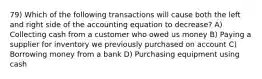 79) Which of the following transactions will cause both the left and right side of the accounting equation to decrease? A) Collecting cash from a customer who owed us money B) Paying a supplier for inventory we previously purchased on account C) Borrowing money from a bank D) Purchasing equipment using cash