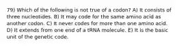 79) Which of the following is not true of a codon? A) It consists of three nucleotides. B) It may code for the same amino acid as another codon. C) It never codes for more than one amino acid. D) It extends from one end of a tRNA molecule. E) It is the basic unit of the genetic code.