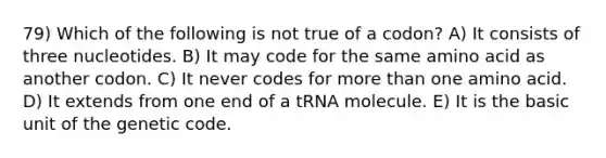 79) Which of the following is not true of a codon? A) It consists of three nucleotides. B) It may code for the same amino acid as another codon. C) It never codes for more than one amino acid. D) It extends from one end of a tRNA molecule. E) It is the basic unit of the genetic code.