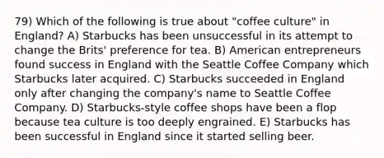 79) Which of the following is true about "coffee culture" in England? A) Starbucks has been unsuccessful in its attempt to change the Brits' preference for tea. B) American entrepreneurs found success in England with the Seattle Coffee Company which Starbucks later acquired. C) Starbucks succeeded in England only after changing the company's name to Seattle Coffee Company. D) Starbucks-style coffee shops have been a flop because tea culture is too deeply engrained. E) Starbucks has been successful in England since it started selling beer.