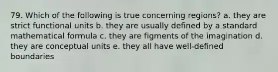 79. Which of the following is true concerning regions? a. they are strict functional units b. they are usually defined by a standard mathematical formula c. they are figments of the imagination d. they are conceptual units e. they all have well-defined boundaries