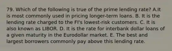 79. Which of the following is true of the prime lending rate? A.It is most commonly used in pricing longer-term loans. B. It is the lending rate charged to the FI's lowest-risk customers. C. It is also known as LIBOR. D. It is the rate for interbank dollar loans of a given maturity in the Eurodollar market. E. The best and largest borrowers commonly pay above this lending rate.