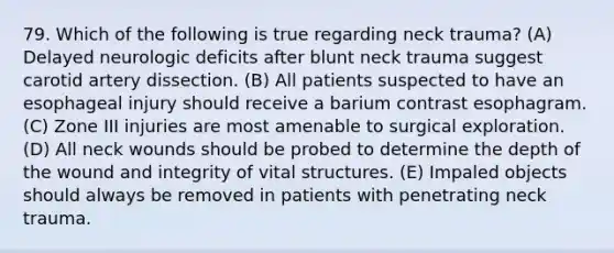 79. Which of the following is true regarding neck trauma? (A) Delayed neurologic deficits after blunt neck trauma suggest carotid artery dissection. (B) All patients suspected to have an esophageal injury should receive a barium contrast esophagram. (C) Zone III injuries are most amenable to surgical exploration. (D) All neck wounds should be probed to determine the depth of the wound and integrity of vital structures. (E) Impaled objects should always be removed in patients with penetrating neck trauma.