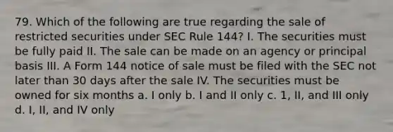 79. Which of the following are true regarding the sale of restricted securities under SEC Rule 144? I. The securities must be fully paid II. The sale can be made on an agency or principal basis III. A Form 144 notice of sale must be filed with the SEC not later than 30 days after the sale IV. The securities must be owned for six months a. I only b. I and II only c. 1, II, and III only d. I, II, and IV only