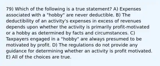 79) Which of the following is a true statement? A) Expenses associated with a "hobby" are never deductible. B) The deductibility of an activity's expenses in excess of revenues depends upon whether the activity is primarily profit-motivated or a hobby as determined by facts and circumstances. C) Taxpayers engaged in a "hobby" are always presumed to be motivated by profit. D) The regulations do not provide any guidance for determining whether an activity is profit motivated. E) All of the choices are true.