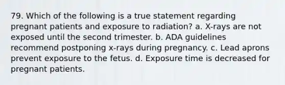 79. Which of the following is a true statement regarding pregnant patients and exposure to radiation? a. X-rays are not exposed until the second trimester. b. ADA guidelines recommend postponing x-rays during pregnancy. c. Lead aprons prevent exposure to the fetus. d. Exposure time is decreased for pregnant patients.