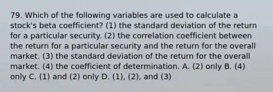 79. Which of the following variables are used to calculate a stock's beta coefficient? (1) the standard deviation of the return for a particular security. (2) the correlation coefficient between the return for a particular security and the return for the overall market. (3) the standard deviation of the return for the overall market. (4) the coefficient of determination. A. (2) only B. (4) only C. (1) and (2) only D. (1), (2), and (3)