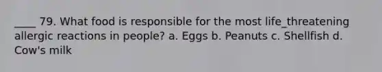 ____ 79. What food is responsible for the most life_threatening allergic reactions in people? a. Eggs b. Peanuts c. Shellfish d. Cow's milk