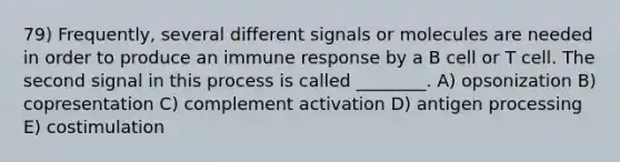 79) Frequently, several different signals or molecules are needed in order to produce an immune response by a B cell or T cell. The second signal in this process is called ________. A) opsonization B) copresentation C) complement activation D) antigen processing E) costimulation