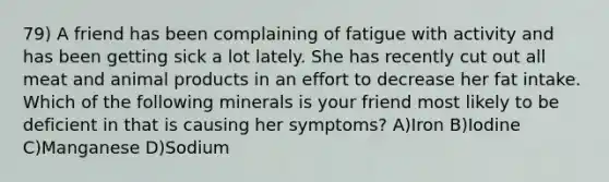 79) A friend has been complaining of fatigue with activity and has been getting sick a lot lately. She has recently cut out all meat and animal products in an effort to decrease her fat intake. Which of the following minerals is your friend most likely to be deficient in that is causing her symptoms? A)Iron B)Iodine C)Manganese D)Sodium