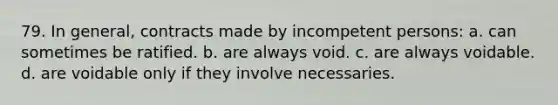 79. In general, contracts made by incompetent persons: a. can sometimes be ratified. b. are always void. c. are always voidable. d. are voidable only if they involve necessaries.