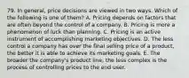 79. In general, price decisions are viewed in two ways. Which of the following is one of them? A. Pricing depends on factors that are often beyond the control of a company. B. Pricing is more a phenomenon of luck than planning. C. Pricing is an active instrument of accomplishing marketing objectives. D. The less control a company has over the final selling price of a product, the better it is able to achieve its marketing goals. E. The broader the company's product line, the less complex is the process of controlling prices to the end user.