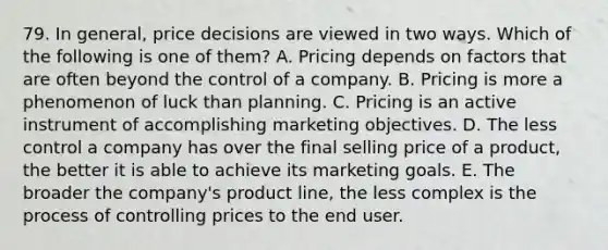 79. In general, price decisions are viewed in two ways. Which of the following is one of them? A. Pricing depends on factors that are often beyond the control of a company. B. Pricing is more a phenomenon of luck than planning. C. Pricing is an active instrument of accomplishing marketing objectives. D. The less control a company has over the final selling price of a product, the better it is able to achieve its marketing goals. E. The broader the company's product line, the less complex is the process of controlling prices to the end user.