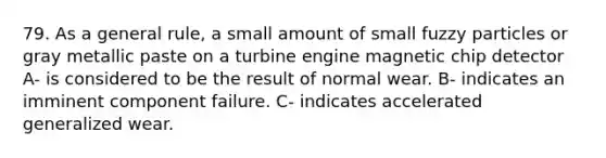 79. As a general rule, a small amount of small fuzzy particles or gray metallic paste on a turbine engine magnetic chip detector A- is considered to be the result of normal wear. B- indicates an imminent component failure. C- indicates accelerated generalized wear.