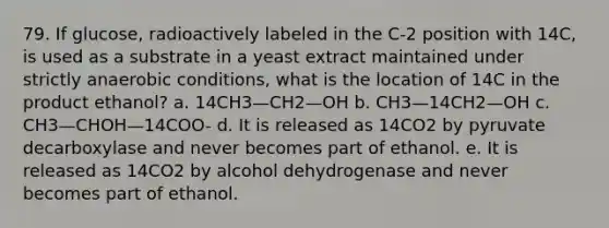 79. If glucose, radioactively labeled in the C-2 position with 14C, is used as a substrate in a yeast extract maintained under strictly anaerobic conditions, what is the location of 14C in the product ethanol? a. 14CH3—CH2—OH b. CH3—14CH2—OH c. CH3—CHOH—14COO- d. It is released as 14CO2 by pyruvate decarboxylase and never becomes part of ethanol. e. It is released as 14CO2 by alcohol dehydrogenase and never becomes part of ethanol.