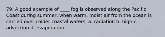 79. A good example of ____ fog is observed along the Pacific Coast during summer, when warm, moist air from the ocean is carried over colder coastal waters. a. radiation b. high c. advection d. evaporation