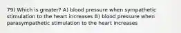 79) Which is greater? A) blood pressure when sympathetic stimulation to the heart increases B) blood pressure when parasympathetic stimulation to the heart increases