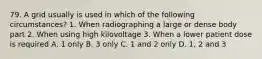 79. A grid usually is used in which of the following circumstances? 1. When radiographing a large or dense body part 2. When using high kilovoltage 3. When a lower patient dose is required A. 1 only B. 3 only C. 1 and 2 only D. 1, 2 and 3