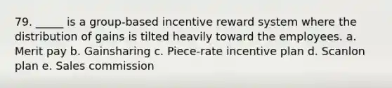 79. _____ is a group-based incentive reward system where the distribution of gains is tilted heavily toward the employees. a. Merit pay b. Gainsharing c. Piece-rate incentive plan d. Scanlon plan e. Sales commission