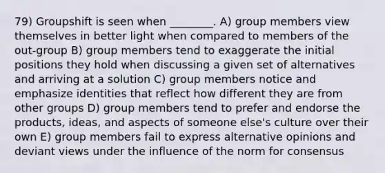 79) Groupshift is seen when ________. A) group members view themselves in better light when compared to members of the out-group B) group members tend to exaggerate the initial positions they hold when discussing a given set of alternatives and arriving at a solution C) group members notice and emphasize identities that reflect how different they are from other groups D) group members tend to prefer and endorse the products, ideas, and aspects of someone else's culture over their own E) group members fail to express alternative opinions and deviant views under the influence of the norm for consensus