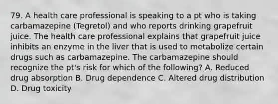 79. A health care professional is speaking to a pt who is taking carbamazepine (Tegretol) and who reports drinking grapefruit juice. The health care professional explains that grapefruit juice inhibits an enzyme in the liver that is used to metabolize certain drugs such as carbamazepine. The carbamazepine should recognize the pt's risk for which of the following? A. Reduced drug absorption B. Drug dependence C. Altered drug distribution D. Drug toxicity