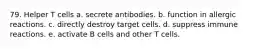 79. Helper T cells a. secrete antibodies. b. function in allergic reactions. c. directly destroy target cells. d. suppress immune reactions. e. activate B cells and other T cells.