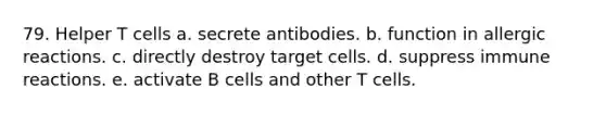 79. Helper T cells a. secrete antibodies. b. function in allergic reactions. c. directly destroy target cells. d. suppress immune reactions. e. activate B cells and other T cells.