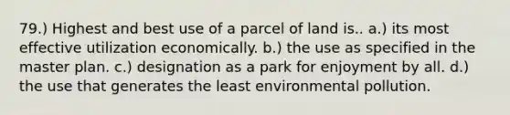 79.) Highest and best use of a parcel of land is.. a.) its most effective utilization economically. b.) the use as specified in the master plan. c.) designation as a park for enjoyment by all. d.) the use that generates the least environmental pollution.