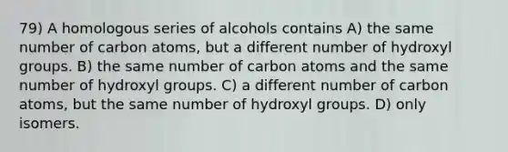 79) A homologous series of alcohols contains A) the same number of carbon atoms, but a different number of hydroxyl groups. B) the same number of carbon atoms and the same number of hydroxyl groups. C) a different number of carbon atoms, but the same number of hydroxyl groups. D) only isomers.