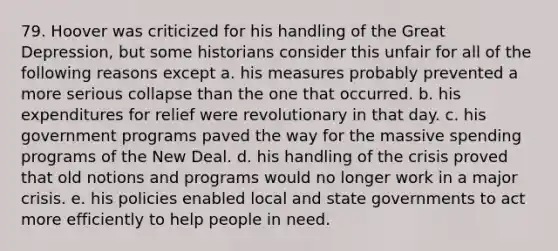 79. Hoover was criticized for his handling of the Great Depression, but some historians consider this unfair for all of the following reasons except a. his measures probably prevented a more serious collapse than the one that occurred. b. his expenditures for relief were revolutionary in that day. c. his government programs paved the way for the massive spending programs of the New Deal. d. his handling of the crisis proved that old notions and programs would no longer work in a major crisis. e. his policies enabled local and state governments to act more efficiently to help people in need.