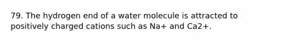 79. The hydrogen end of a water molecule is attracted to positively charged cations such as Na+ and Ca2+.