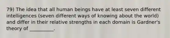 79) The idea that all human beings have at least seven different intelligences (seven different ways of knowing about the world) and differ in their relative strengths in each domain is Gardner's theory of __________.