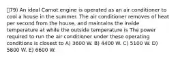 79) An ideal Carnot engine is operated as an air conditioner to cool a house in the summer. The air conditioner removes of heat per second from the house, and maintains the inside temperature at while the outside temperature is The power required to run the air conditioner under these operating conditions is closest to A) 3600 W. B) 4400 W. C) 5100 W. D) 5800 W. E) 6600 W.