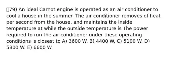 79) An ideal Carnot engine is operated as an air conditioner to cool a house in the summer. The air conditioner removes of heat per second from the house, and maintains the inside temperature at while the outside temperature is The power required to run the air conditioner under these operating conditions is closest to A) 3600 W. B) 4400 W. C) 5100 W. D) 5800 W. E) 6600 W.