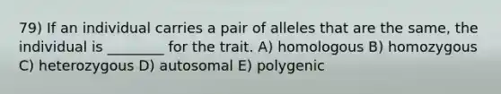 79) If an individual carries a pair of alleles that are the same, the individual is ________ for the trait. A) homologous B) homozygous C) heterozygous D) autosomal E) polygenic