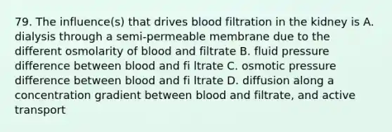 79. The influence(s) that drives blood filtration in the kidney is A. dialysis through a semi-permeable membrane due to the different osmolarity of blood and filtrate B. fluid pressure difference between blood and fi ltrate C. osmotic pressure difference between blood and fi ltrate D. diffusion along a concentration gradient between blood and filtrate, and active transport