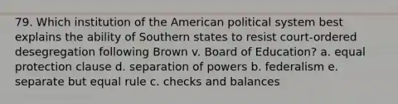 79. Which institution of the American political system best explains the ability of Southern states to resist court-ordered desegregation following Brown v. Board of Education? a. equal protection clause d. separation of powers b. federalism e. separate but equal rule c. checks and balances