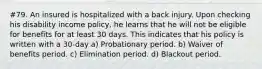 #79. An insured is hospitalized with a back injury. Upon checking his disability income policy, he learns that he will not be eligible for benefits for at least 30 days. This indicates that his policy is written with a 30-day a) Probationary period. b) Waiver of benefits period. c) Elimination period. d) Blackout period.