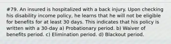 #79. An insured is hospitalized with a back injury. Upon checking his disability income policy, he learns that he will not be eligible for benefits for at least 30 days. This indicates that his policy is written with a 30-day a) Probationary period. b) Waiver of benefits period. c) Elimination period. d) Blackout period.