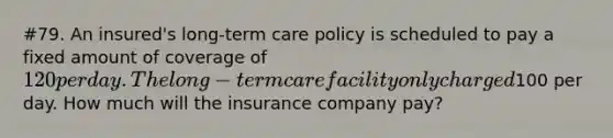 #79. An insured's long-term care policy is scheduled to pay a fixed amount of coverage of 120 per day. The long-term care facility only charged100 per day. How much will the insurance company pay?