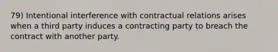 79) Intentional interference with contractual relations arises when a third party induces a contracting party to breach the contract with another party.