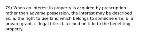 79) When an interest in property is acquired by prescription rather than adverse possession, the interest may be described as: a. the right to use land which belongs to someone else. b. a private grant. c. legal title. d. a cloud on title to the benefiting property.