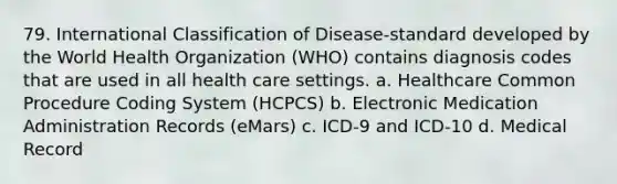 79. International Classification of Disease-standard developed by the World Health Organization (WHO) contains diagnosis codes that are used in all health care settings. a. Healthcare Common Procedure Coding System (HCPCS) b. Electronic Medication Administration Records (eMars) c. ICD-9 and ICD-10 d. Medical Record