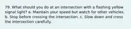 79. What should you do at an intersection with a flashing yellow signal light? a. Maintain your speed but watch for other vehicles. b. Stop before crossing the intersection. c. Slow down and cross the intersection carefully.