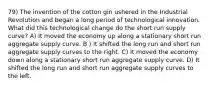 79) The invention of the cotton gin ushered in the Industrial Revolution and began a long period of technological innovation. What did this technological change do the short run supply curve? A) It moved the economy up along a stationary short run aggregate supply curve. B ) It shifted the long run and short run aggregate supply curves to the right. C) It moved the economy down along a stationary short run aggregate supply curve. D) It shifted the long run and short run aggregate supply curves to the left.