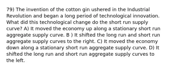 79) The invention of the cotton gin ushered in the Industrial Revolution and began a long period of technological innovation. What did this technological change do the short run supply curve? A) It moved the economy up along a stationary short run aggregate supply curve. B ) It shifted the long run and short run aggregate supply curves to the right. C) It moved the economy down along a stationary short run aggregate supply curve. D) It shifted the long run and short run aggregate supply curves to the left.